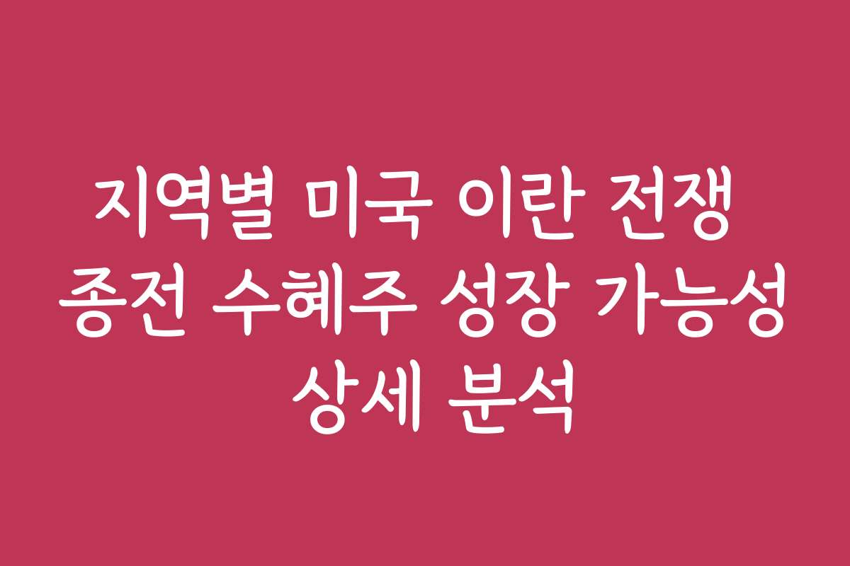 지역별 미국 이란 전쟁 종전 수혜주 성장 가능성 상세 분석