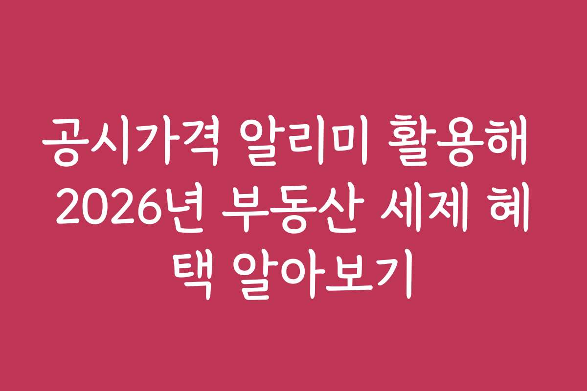공시가격 알리미 활용해 2026년 부동산 세제 혜택 알아보기