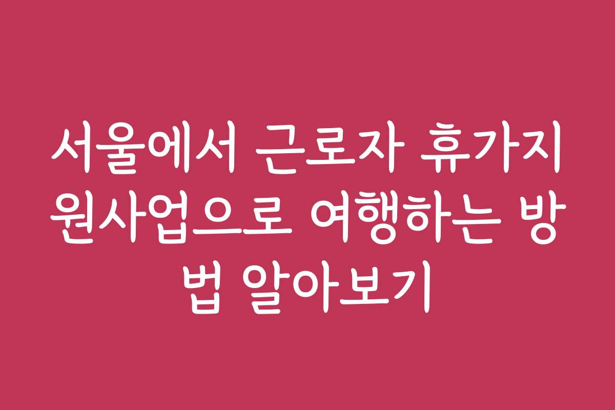 서울에서 근로자 휴가지원사업으로 여행하는 방법 알아보기