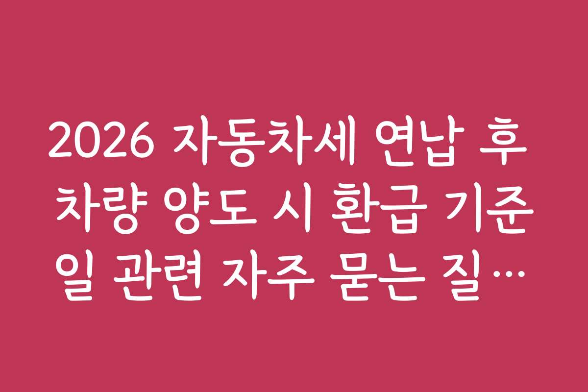 2026 자동차세 연납 후 차량 양도 시 환급 기준일 관련 자주 묻는 질문과 답변