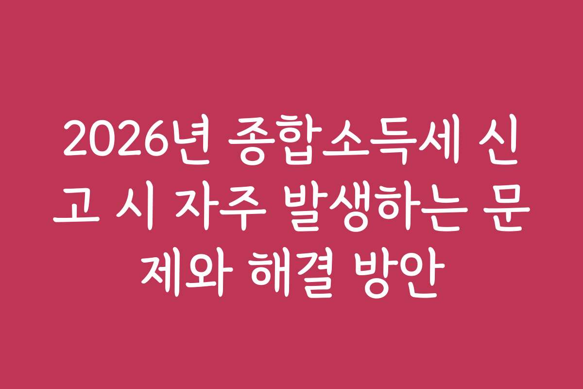 2026년 종합소득세 신고 시 자주 발생하는 문제와 해결 방안