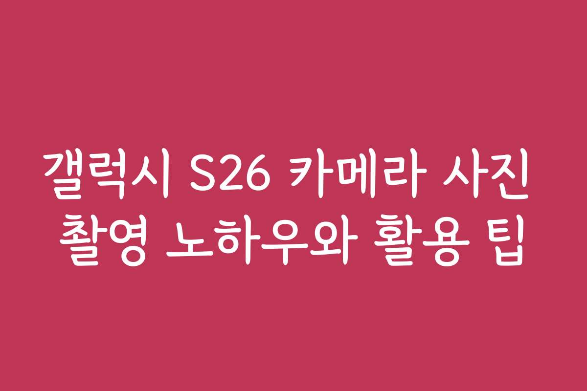 갤럭시 S26 카메라 사진 촬영 노하우와 활용 팁