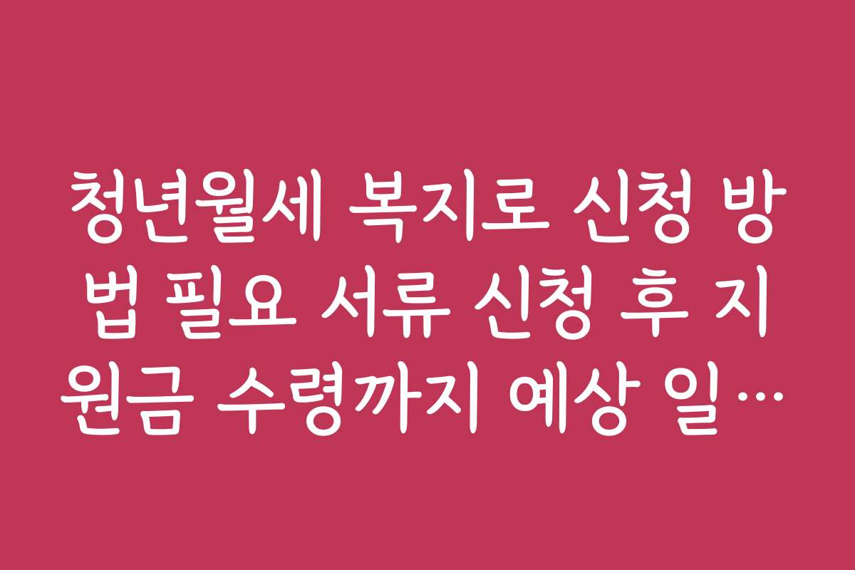 청년월세 복지로 신청 방법 필요 서류 신청 후 지원금 수령까지 예상 일정 안내