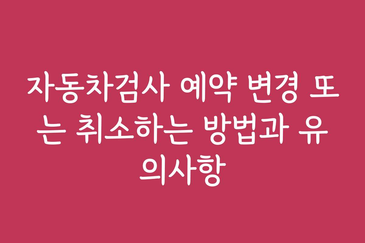 자동차검사 예약 변경 또는 취소하는 방법과 유의사항