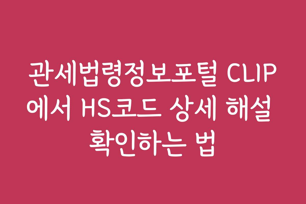 관세법령정보포털 CLIP에서 HS코드 상세 해설 확인하는 법