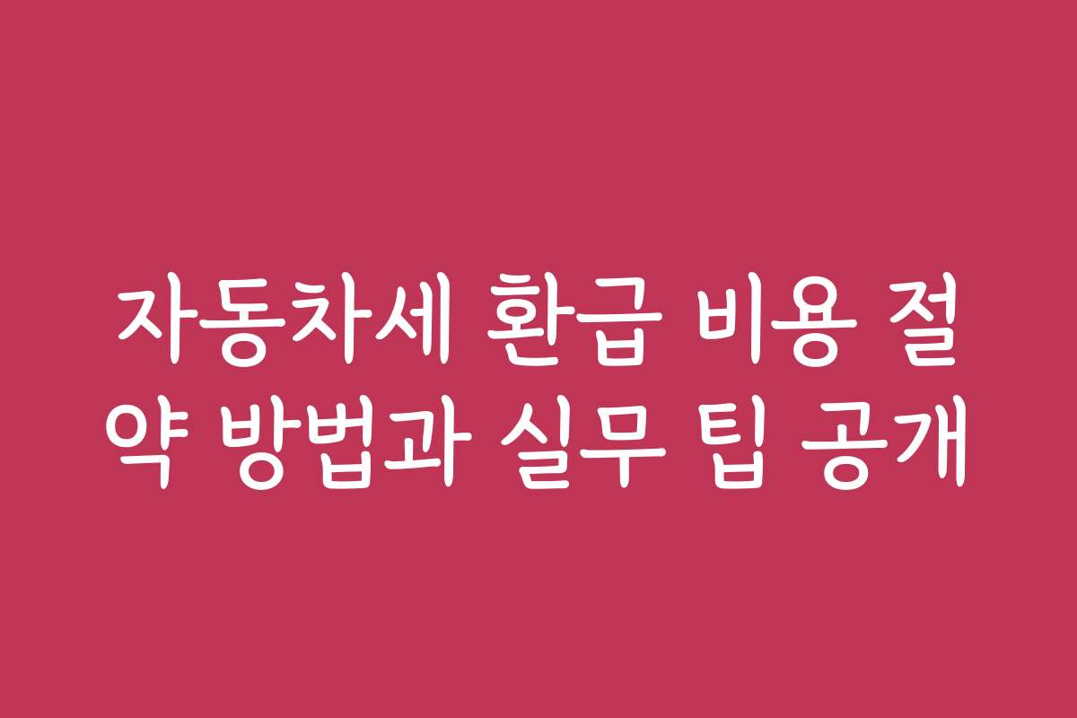 자동차세 환급 비용 절약 방법과 실무 팁 공개