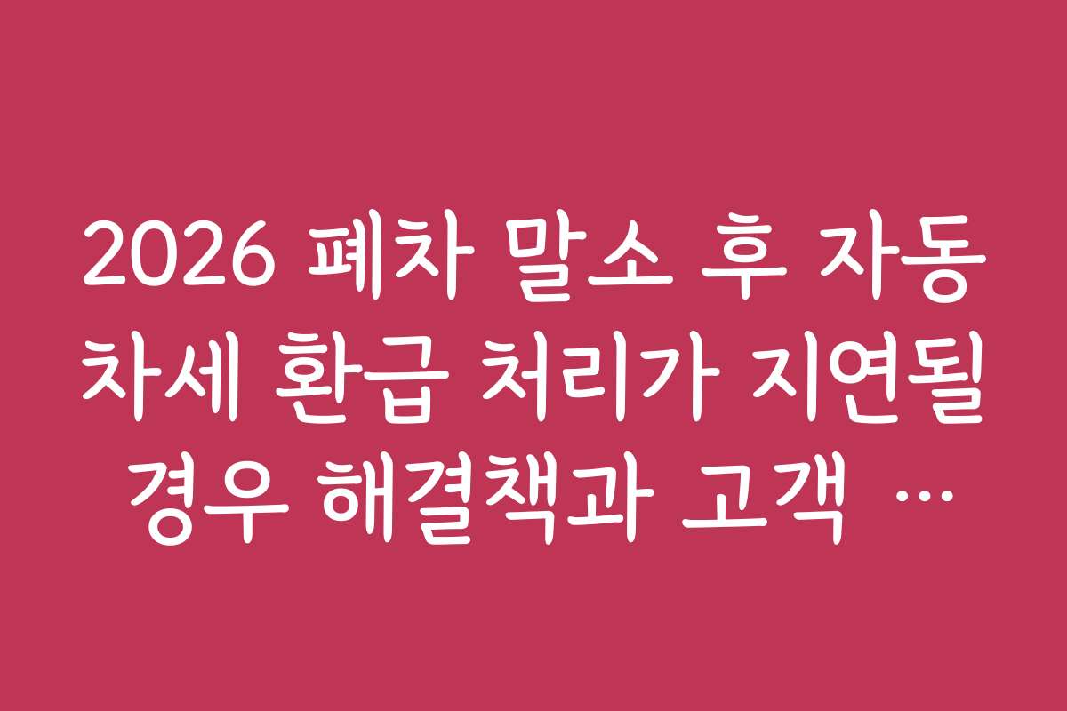 2026 폐차 말소 후 자동차세 환급 처리가 지연될 경우 해결책과 고객 지원 서비스 안내