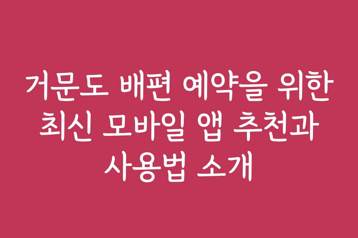 거문도 배편 예약을 위한 최신 모바일 앱 추천과 사용법 소개