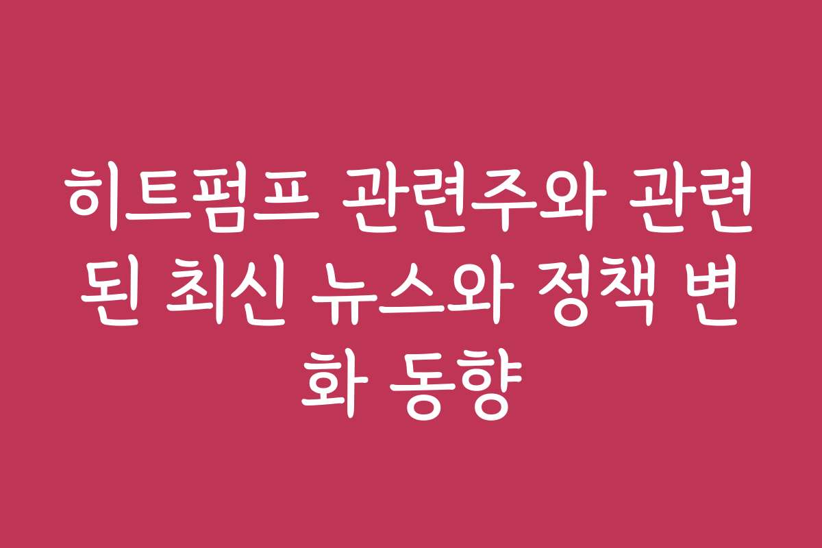 히트펌프 관련주와 관련된 최신 뉴스와 정책 변화 동향