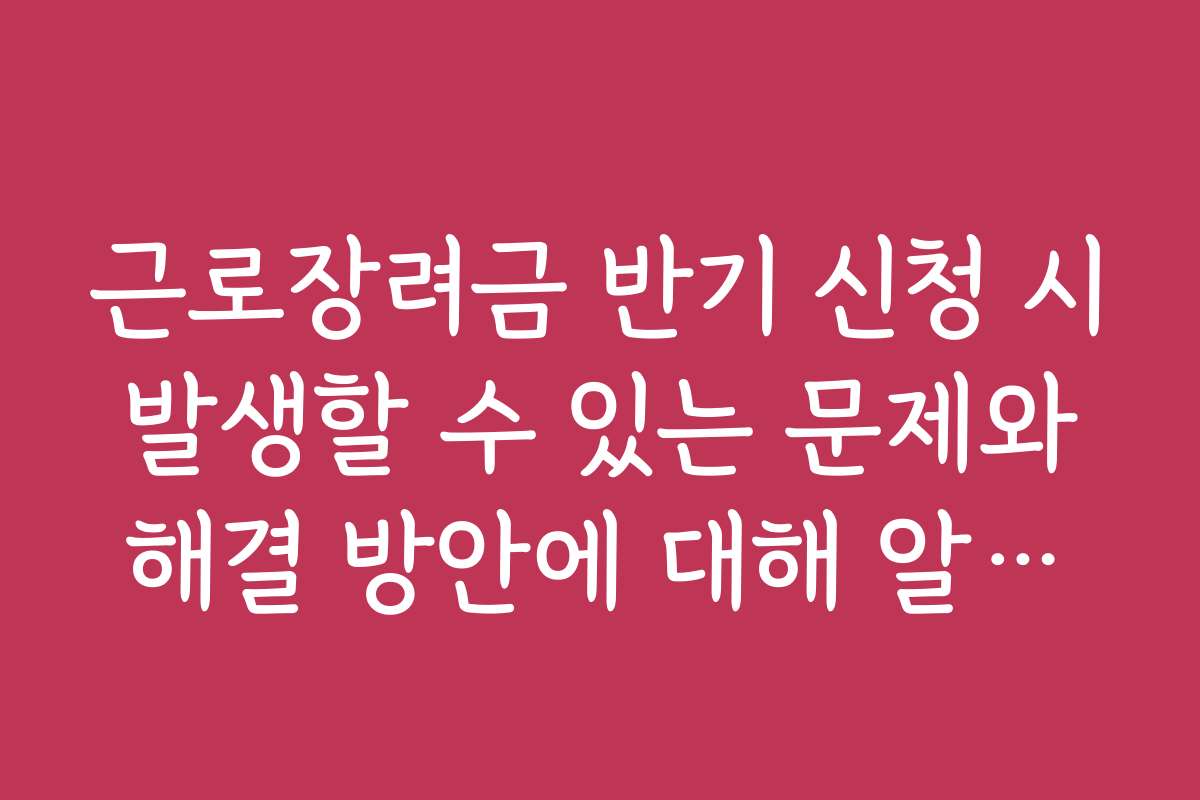 근로장려금 반기 신청 시 발생할 수 있는 문제와 해결 방안에 대해 알아보기
