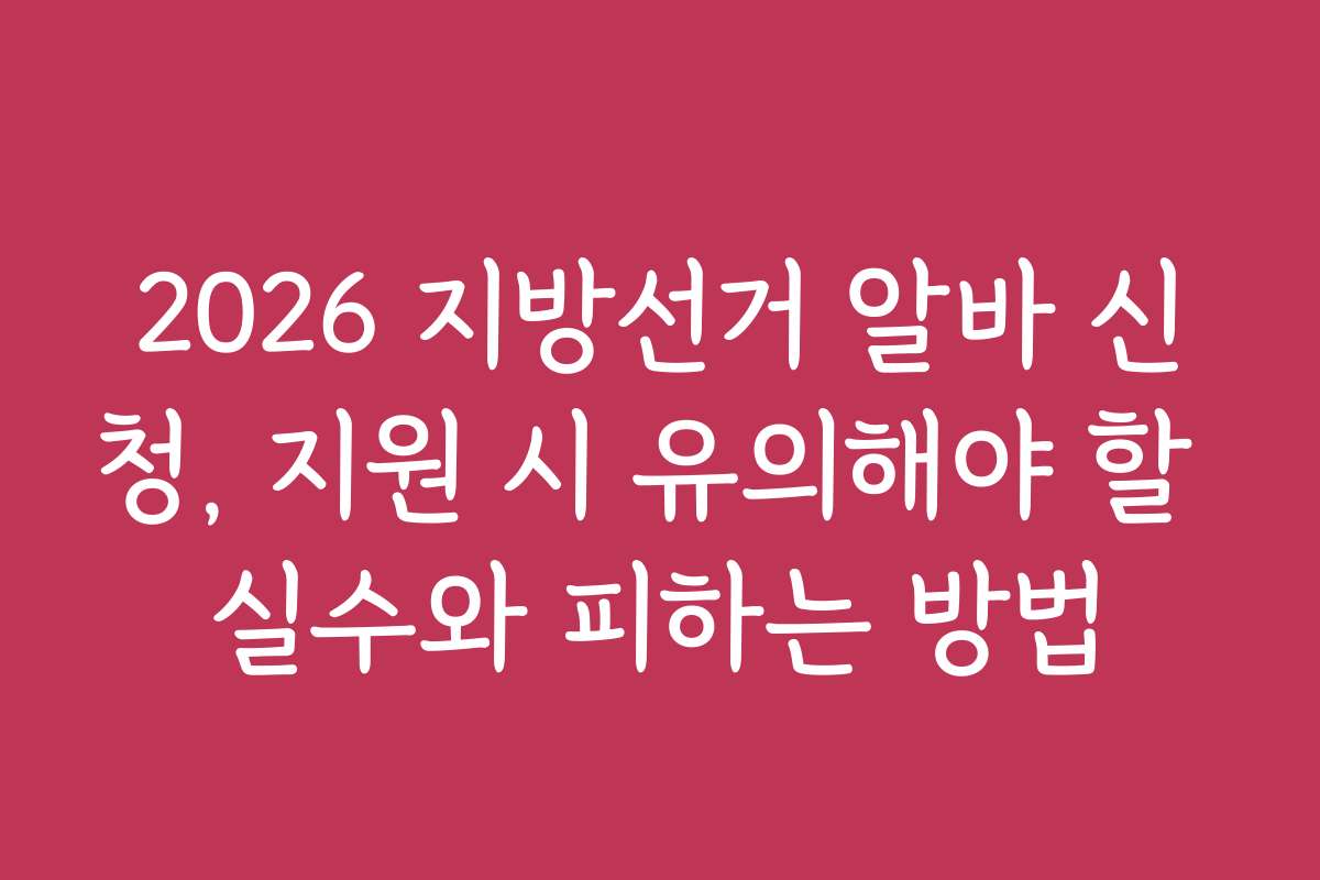 2026 지방선거 알바 신청, 지원 시 유의해야 할 실수와 피하는 방법