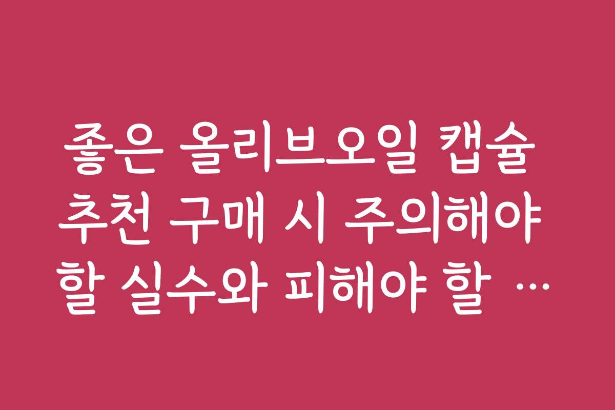 좋은 올리브오일 캡슐 추천 구매 시 주의해야 할 실수와 피해야 할 체크포인트