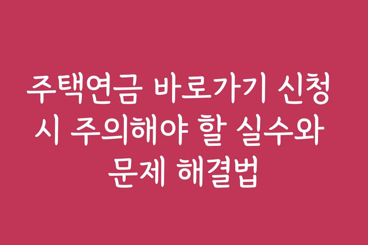 주택연금 바로가기 신청 시 주의해야 할 실수와 문제 해결법