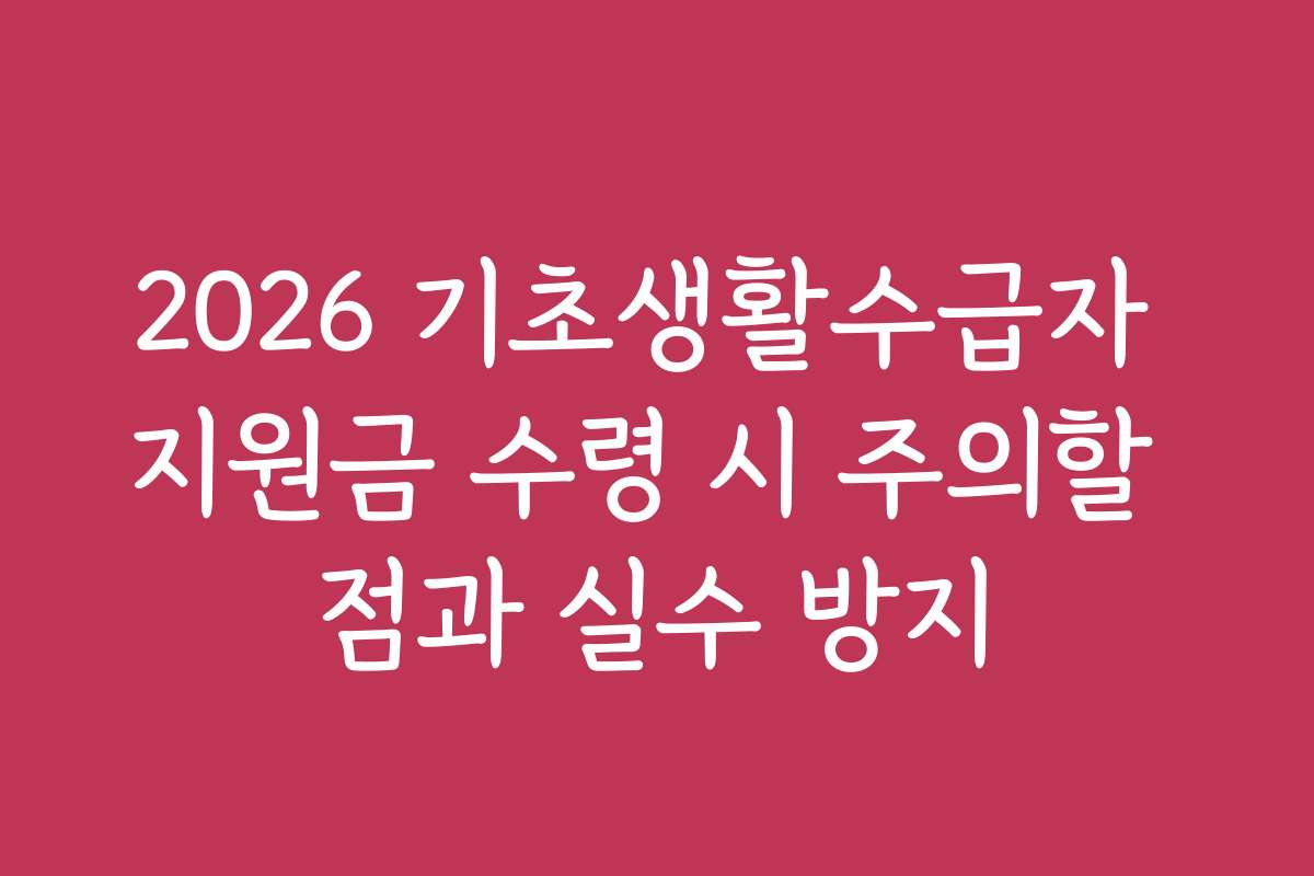 2026 기초생활수급자 지원금 수령 시 주의할 점과 실수 방지