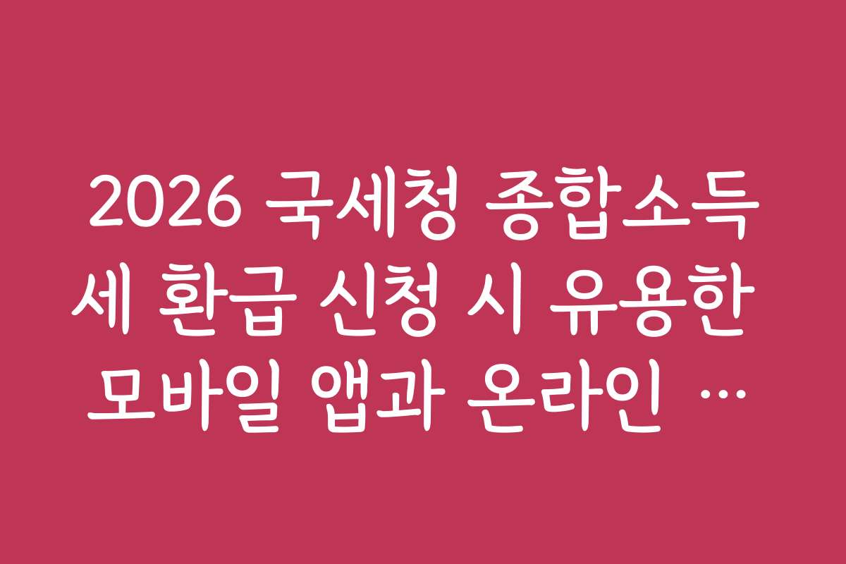 2026 국세청 종합소득세 환급 신청 시 유용한 모바일 앱과 온라인 도구 추천