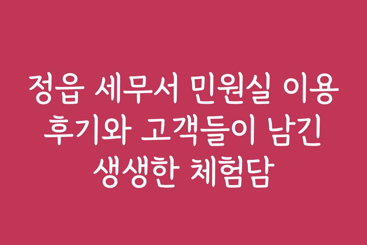 정읍 세무서 민원실 이용 후기와 고객들이 남긴 생생한 체험담