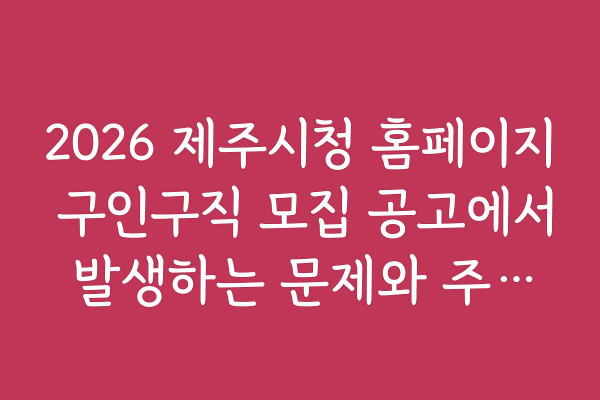 2026 제주시청 홈페이지 구인구직 모집 공고에서 발생하는 문제와 주의사항 정리