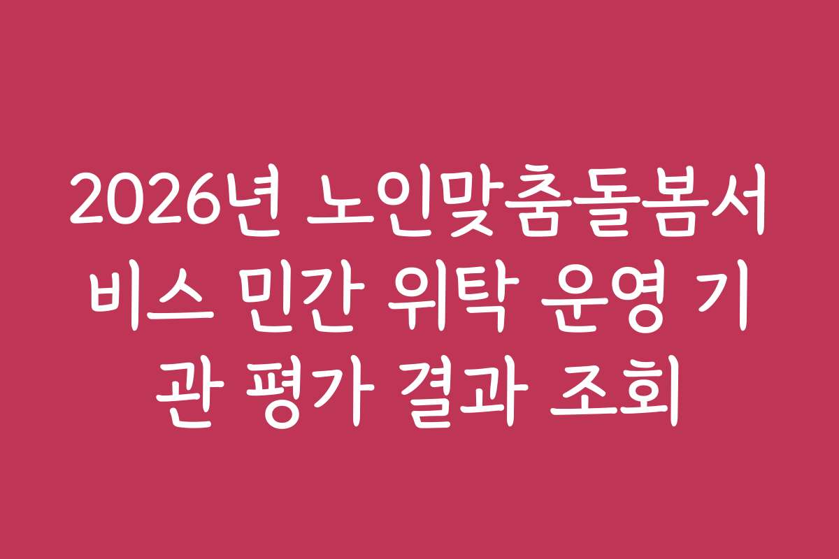 2026년 노인맞춤돌봄서비스 민간 위탁 운영 기관 평가 결과 조회