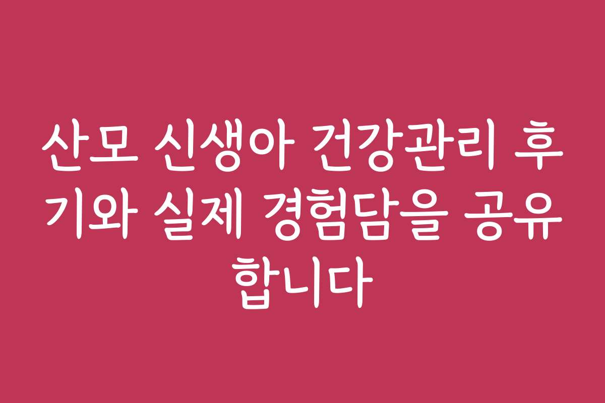 산모 신생아 건강관리 후기와 실제 경험담을 공유합니다