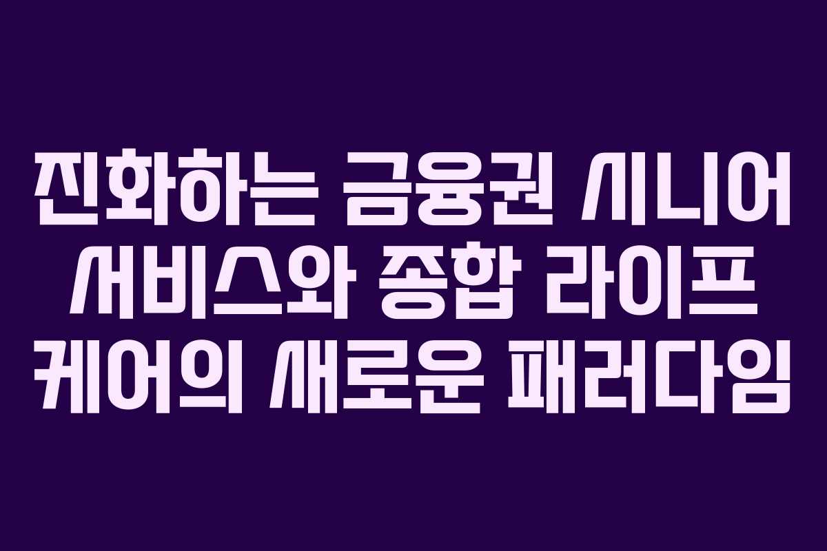 진화하는 금융권 시니어 서비스와 종합 라이프 케어의 새로운 패러다임