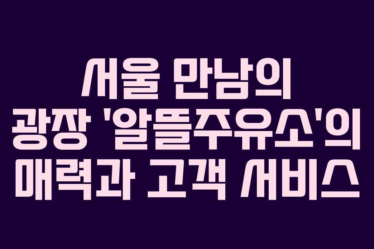 서울 만남의 광장 ‘알뜰주유소’의 매력과 고객 서비스