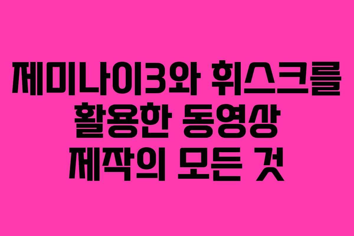 제미나이3와 휘스크를 활용한 동영상 제작의 모든 것