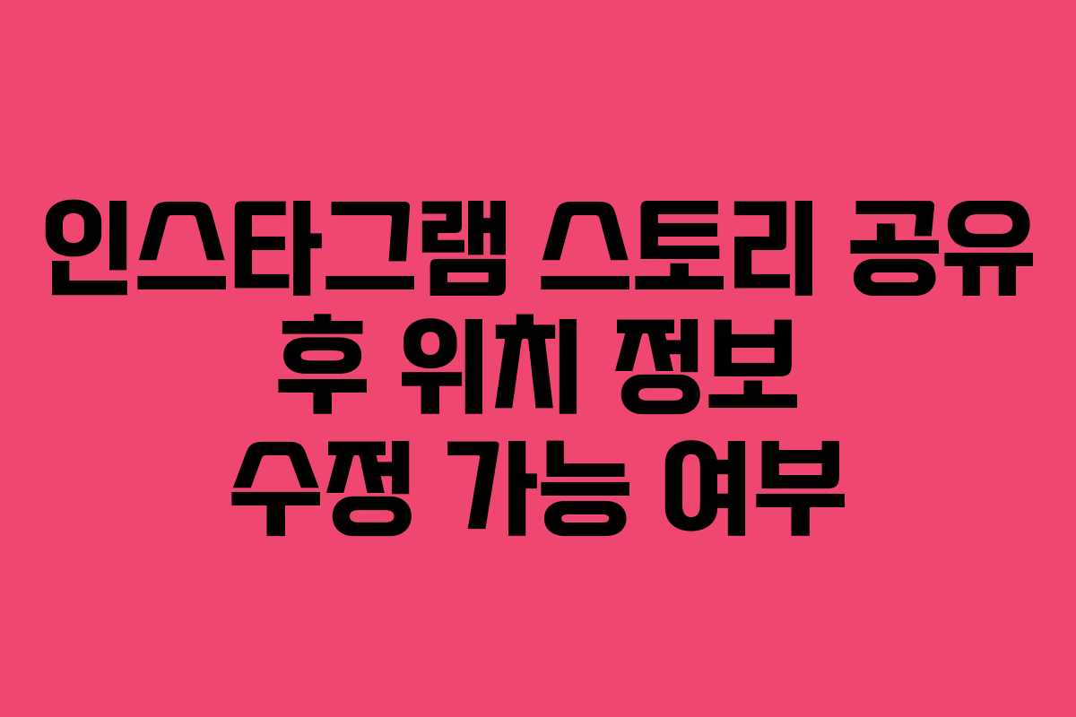 인스타그램 스토리 공유 후 위치 정보 수정 가능 여부