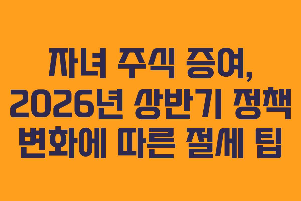 자녀 주식 증여, 2026년 상반기 정책 변화에 따른 절세 팁