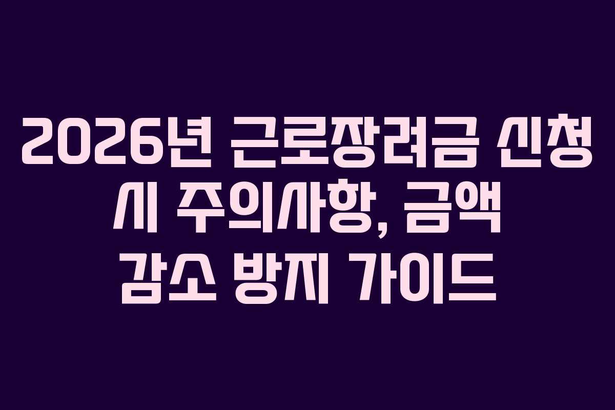 2026년 근로장려금 신청 시 주의사항, 금액 감소 방지 가이드