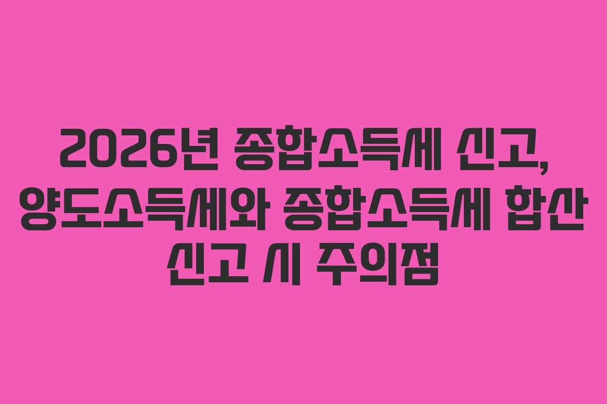 2026년 종합소득세 신고, 양도소득세와 종합소득세 합산 신고 시 주의점