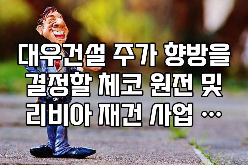 대우건설 주가 향방을 결정할 체코 원전 및 리비아 재건 사업 정리