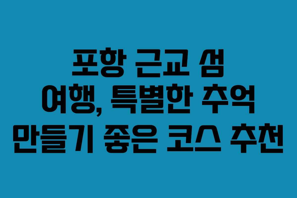 포항 근교 섬 여행, 특별한 추억 만들기 좋은 코스 추천