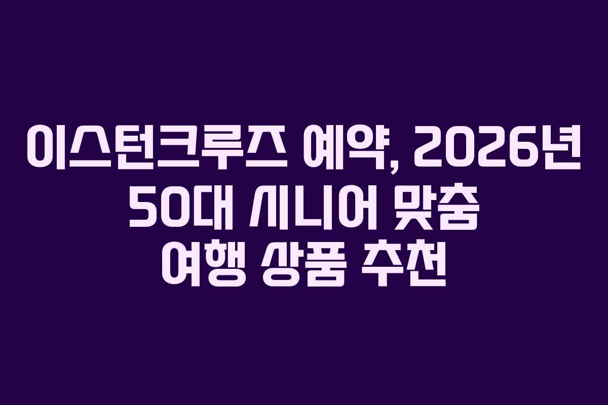 이스턴크루즈 예약, 2026년 50대 시니어 맞춤 여행 상품 추천