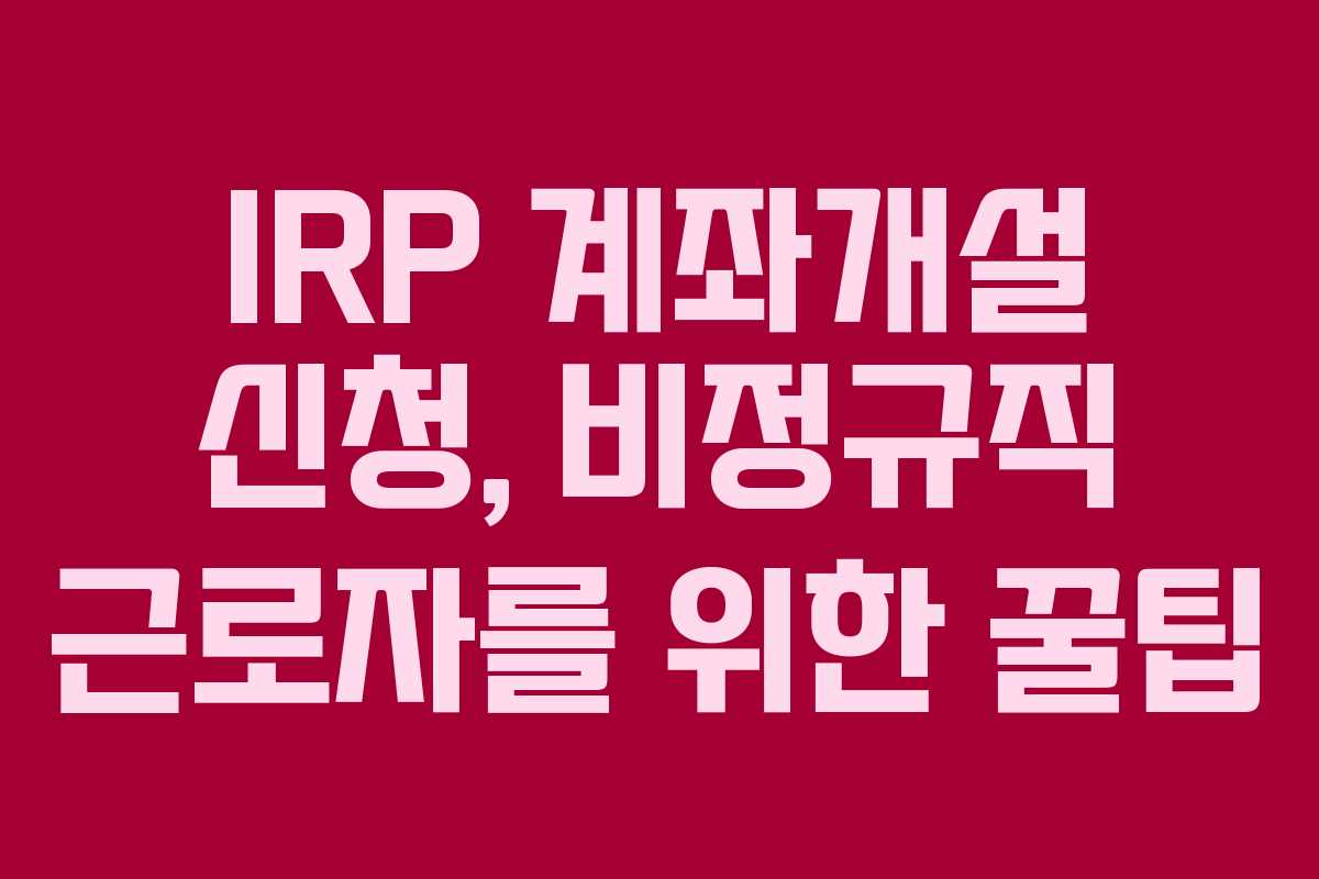 IRP 계좌개설 신청, 비정규직 근로자를 위한 꿀팁