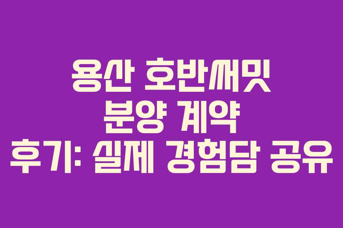 용산 호반써밋 분양 계약 후기: 실제 경험담 공유
