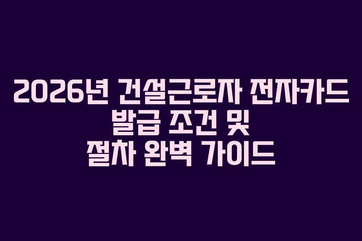 2026년 건설근로자 전자카드 발급 조건 및 절차 완벽 가이드