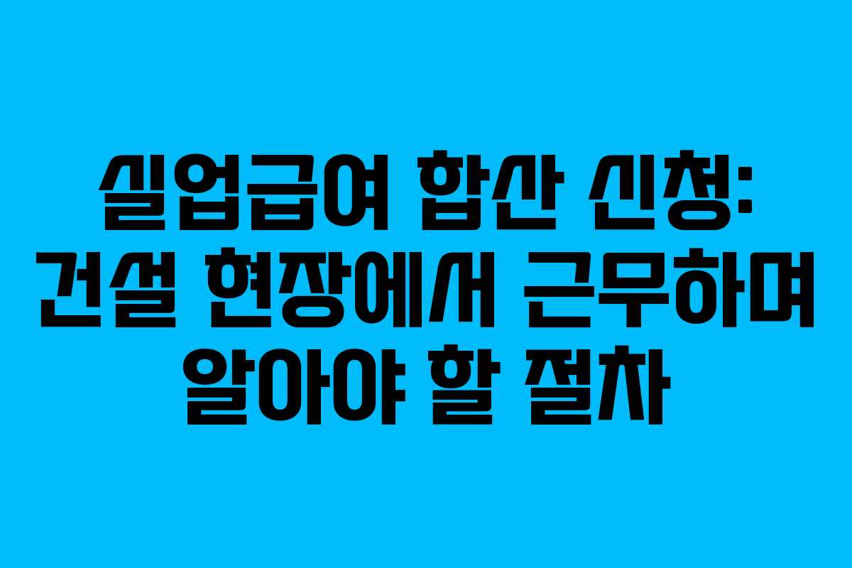 실업급여 합산 신청: 건설 현장에서 근무하며 알아야 할 절차