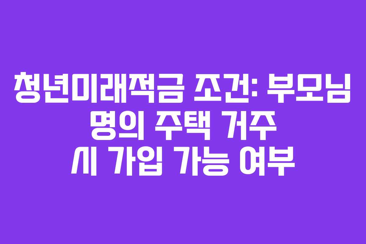 청년미래적금 조건: 부모님 명의 주택 거주 시 가입 가능 여부