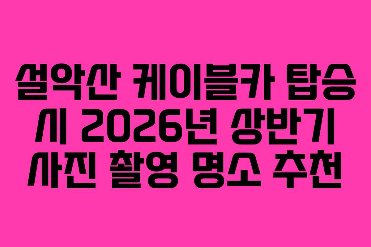 설악산 케이블카 탑승 시 2026년 상반기 사진 촬영 명소 추천 설악산 케이블카 탑승 시 2026년 상반기 사진 촬영 명소 추천