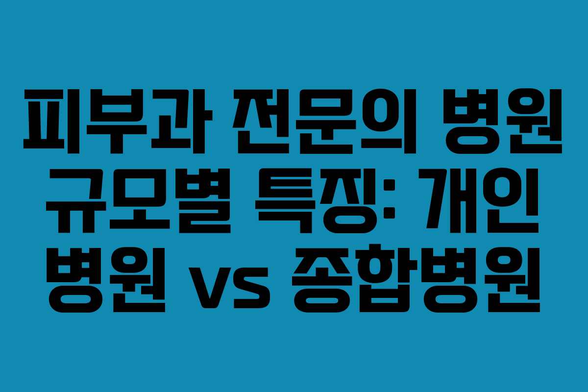 피부과 전문의 병원 규모별 특징: 개인 병원 vs 종합병원